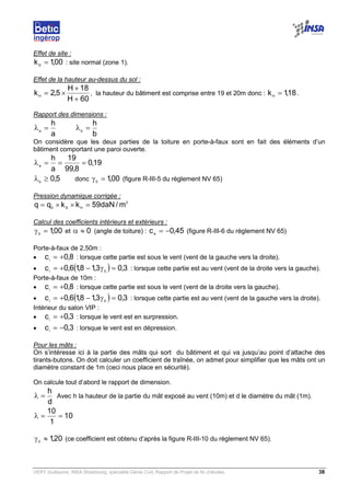 VERY Guillaume, INSA Strasbourg, spécialité Génie Civil, Rapport de Projet de fin d’études. 38
Effet de site :
00,1kS
= : site normal (zone 1).
Effet de la hauteur au-dessus du sol :
60H
18H
5,2kH
+
+
×= , la hauteur du bâtiment est comprise entre 19 et 20m donc : 18,1kH
= .
Rapport des dimensions :
a
h
a
=λ
b
h
b
=λ
On considère que les deux parties de la toiture en porte-à-faux sont en fait des éléments d’un
bâtiment comportant une paroi ouverte.
19,0
8,99
19
a
h
a
===λ
5,0b
≥λ donc 00,10
=γ (figure R-III-5 du règlement NV 65)
Pression dynamique corrigée :
2
HS0
m/daN59kkqq =××=
Calcul des coefficients intérieurs et extérieurs :
00,10
=γ et 0≈α (angle de toiture) : 45,0ce
−= (figure R-III-6 du règlement NV 65)
Porte-à-faux de 2,50m :
• 8,0ci
+= : lorsque cette partie est sous le vent (vent de la gauche vers la droite).
• ( ) 3,03,18,16,0c 0i
=γ−+= : lorsque cette partie est au vent (vent de la droite vers la gauche).
Porte-à-faux de 10m :
• 8,0ci
+= : lorsque cette partie est sous le vent (vent de la droite vers la gauche).
• ( ) 3,03,18,16,0c 0i
=γ−+= : lorsque cette partie est au vent (vent de la gauche vers la droite).
Intérieur du salon VIP :
• 3,0ci
+= : lorsque le vent est en surpression.
• 3,0ci
−= : lorsque le vent est en dépression.
Pour les mâts :
On s’intéresse ici à la partie des mâts qui sort du bâtiment et qui va jusqu’au point d’attache des
tirants-butons. On doit calculer un coefficient de traînée, on admet pour simplifier que les mâts ont un
diamètre constant de 1m (ceci nous place en sécurité).
On calcule tout d’abord le rapport de dimension.
d
h
=λ Avec h la hauteur de la partie du mât exposé au vent (10m) et d le diamètre du mât (1m).
10
1
10
==λ
2010
,≈γ (ce coefficient est obtenu d’après la figure R-III-10 du règlement NV 65).
 