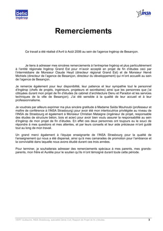 VERY Guillaume, INSA Strasbourg, spécialité Génie Civil, Rapport de Projet de fin d’études. 3
Remerciements
Ce travail a été réalisé d’Avril à Août 2006 au sein de l’agence Ingérop de Besançon.
Je tiens à adresser mes sincères remerciements à l’entreprise Ingérop et plus particulièrement
à l’entité régionale Ingérop Grand Est pour m’avoir accepté en projet de fin d’études ceci par
l’intermédiaire de Monsieur Claude Heyd (directeur régional Grand Est) et de Monsieur Hervé
Michiels (directeur de l’agence de Besançon, directeur du développement) qui m’ont accueilli au sein
de l’agence de Besançon.
Je remercie également pour leur disponibilité, leur patience et leur sympathie tout le personnel
d’Ingérop (chefs de projets, ingénieurs, projeteurs et secrétaires) ainsi que les personnes que j’ai
côtoyées durant mon projet de fin d’études (le cabinet d’architecture Denu et Paradon et les services
techniques de la ville de Besançon). J’ai été sensible à la qualité de leur accueil et à leur
professionnalisme.
Je voudrais par ailleurs exprimer ma plus sincère gratitude à Madame Saïda Mouhoubi (professeur et
maître de conférence à l’INSA Strasbourg) pour avoir été mon interlocutrice privilégiée au niveau de
l’INSA de Strasbourg et également à Monsieur Christian Mataigne (ingénieur de projet, responsable
des études de structure béton, bois et acier) pour avoir bien voulu assurer la responsabilité au sein
d’Ingérop de mon projet de fin d’études. En effet ces deux personnes ont toujours eu le souci de
répondre à mes questions et mes attentes, et par leurs conseils et leur aide précieuse m’ont guidé
tout au long de mon travail.
Un grand merci également à l’équipe enseignante de l’INSA Strasbourg pour la qualité de
l’enseignement qui nous a été dispensé, ainsi qu’à mes camarades de promotion pour l’ambiance et
la convivialité dans laquelle nous avons étudié durant ces trois années.
Pour terminer, je souhaiterais adresser des remerciements spéciaux à mes parents, mes grands-
parents, mon frère et Aurélie pour le soutien qu’ils m’ont témoigné durant toute cette période.
 