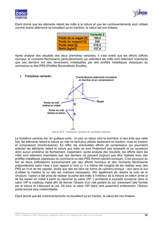 VERY Guillaume, INSA Strasbourg, spécialité Génie Civil, Rapport de Projet de fin d’études. 42
Etant donné que les éléments reliant les mâts à la toiture et que les contreventements sont utilisés
comme tirants (éléments ne travaillant qu’en traction), le calcul est non linéaire.
Variante 2
Poids de la nappe [t] 169,5
Poids du support [t] 350
Poids total [t] 519,5
Ratio [kg/m²] 157,4
Après analyse des résultats des deux premières variantes, il s’est avéré que les efforts (efforts
normaux et moments fléchissants particulièrement) qui sollicitent les mâts sont tellement importants
que ces derniers ont des dimensions irréalisables par des profilés métalliques classiques du
commerce ou des PRS (Profilés Reconstitués Soudés).
• Troisième variante :
Figure III.5 : troisième variante du système statique.
La troisième variante est, en quelque sorte, un peu un retour vers la première, à ceci près que cette
fois, les éléments reliant la toiture au mât ne sont plus utilisés seulement en traction, mais en traction
et compression (tirants-butons). En effet, les éventuelles efforts de compression qui pourraient
solliciter les éléments reliant la toiture aux mâts ne sont finalement pas excessifs et ne causeront
donc aucun problème de flambement. Cependant, après analyse des résultats, les efforts dans les
mâts sont tellement importants que ces derniers ne peuvent toujours pas être réalisés avec des
profilés métalliques classiques du commerce ou des PRS (forme cylindro-conique). C’est pourquoi du
fait de leurs sollicitations exclusivement par des efforts normaux et des moments fléchissants
prépondérants selon l’axe y (par rapport à l’axe z), il a même été imaginé de les réaliser avec des
PRS en H et de les capoter, plutôt que des les faire de forme de cylindro-conique : ceci dans le but
d’utiliser la matière là où elle est vraiment nécessaire. Afin également de réduire le coût de la
structure, l’option a été prise de réaliser la partie des mâts à l’intérieur de la tribune en béton armé et
de les laisser en métal à partir du plancher du salon VIP. L’architecte a souhaité conserver dans le
salon VIP le matériau métal afin de donner l’illusion d’un mât partant du sol, traversant l’aile formée
par la toiture et s’élançant le ciel. De plus, le salon VIP étant vitré quasiment entièrement, l’illusion
parait encore plus vraisemblable.
Etant donné que les contreventements ne travaillent qu’en traction, le calcul est non linéaire.
Tirants-Butons (éléments travaillant
en traction et en compression)
Partie du mât
réalisé en béton
Nappe
Partie du mât
réalisé en métal
 