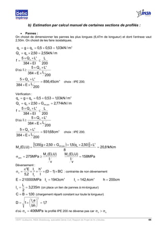 VERY Guillaume, INSA Strasbourg, spécialité Génie Civil, Rapport de Projet de fin d’études. 44
b) Estimation par calcul manuel de certaines sections de profilés :
• Pannes :
On choisit de dimensionner les pannes les plus longues (6,47m de longueur) et dont l’entraxe vaut
2,50m. On choisit de les faire isostatiques.
2
Sd
m/kN03,153,05,0qgq =+=+=
m/kN55,250,2qQ dd
=×=
200
L
EI384
LQ5
f
4
d
≤
×
××
=
D’où
200
LE384
LQ5
I
4
d
××
××
≥
4
4
d
cm45,856
200
LE384
LQ5
=
××
××
choix : IPE 200.
Vérification :
2
Sd
m/kN03,153,05,0qgq =+=+=
m/kN774,2G50,2qQ 200IPEdd
=+×=
200
L
EI384
LQ5
f
4
d
≤
×
××
=
D’où
200
LE384
LQ5
I
4
d
××
××
≥
4
4
d
cm68,931
200
LE384
LQ5
=
××
××
choix : IPE 200.
( ) ( )[ ] m.kN81,20
8
L50,2q5,1G50,2g35,1
)ELU(M
2
s200IPE
d
=
××++×
=
v
I
)ELU(M
MPa275 d
adm
≥=σ MPa158
v
I
)ELU(Md
=
Déversement :
BC)1D(
l
h
I
I
2,5
E 2
y
z
2
d
×−×××
π
=σ : contrainte de non déversement
MPa210000E = 4
y
cm1943I = 4
z
cm4,142I = cm200h =
m235,3
2
L
ld
== (on place un lien de pannes à mi-longueur)
00,1BC == (chargement réparti constant sur toute la longueur)
7,1
bh
el
1D
2
d
=





+=
d’où MPa406d
=σ le profilé IPE 200 ne déverse pas car ed
σ>σ
 