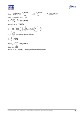 VERY Guillaume, INSA Strasbourg, spécialité Génie Civil, Rapport de Projet de fin d’études. 46
A
)ELU(N
MPa275 d
adm
≥=σ
adm
d
)ELU(N
A
σ
≥ 2
cm69,22A ≥
choix : tube rond 193,7 x 10
MPa23,35
A
)ELU(Nd
==σ
MPa275k e
=σ≤σ×
k
e
2
k
e
k
e
65,05,065,05,0k
σ
σ
−





σ
σ
++





σ
σ
+=
2
2
k
E
λ
π
=σ : contrainte critique d’Euler
2,191
i
L
==λ
d’où MPa69,56
E
2
2
k
=
λ
π
=σ
donc 90,5k =
MPa86,207k e
=σ× : aucun problème de flambement
 