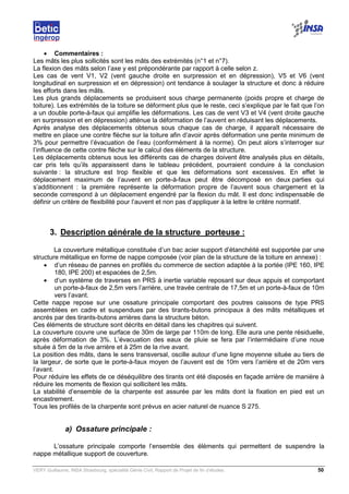 VERY Guillaume, INSA Strasbourg, spécialité Génie Civil, Rapport de Projet de fin d’études. 50
• Commentaires :
Les mâts les plus sollicités sont les mâts des extrémités (n°1 et n°7).
La flexion des mâts selon l’axe y est prépondérante par rapport à celle selon z.
Les cas de vent V1, V2 (vent gauche droite en surpression et en dépression), V5 et V6 (vent
longitudinal en surpression et en dépression) ont tendance à soulager la structure et donc à réduire
les efforts dans les mâts.
Les plus grands déplacements se produisent sous charge permanente (poids propre et charge de
toiture). Les extrémités de la toiture se déforment plus que le reste, ceci s’explique par le fait que l’on
a un double porte-à-faux qui amplifie les déformations. Les cas de vent V3 et V4 (vent droite gauche
en surpression et en dépression) atténue la déformation de l’auvent en réduisant les déplacements.
Après analyse des déplacements obtenus sous chaque cas de charge, il apparaît nécessaire de
mettre en place une contre flèche sur la toiture afin d’avoir après déformation une pente minimum de
3% pour permettre l’évacuation de l’eau (conformément à la norme). On peut alors s’interroger sur
l’influence de cette contre flèche sur le calcul des éléments de la structure.
Les déplacements obtenus sous les différents cas de charges doivent être analysés plus en détails,
car pris tels qu’ils apparaissent dans le tableau précédent, pourraient conduire à la conclusion
suivante : la structure est trop flexible et que les déformations sont excessives. En effet le
déplacement maximum de l’auvent en porte-à-faux peut être décomposé en deux parties qui
s’additionnent : la première représente la déformation propre de l’auvent sous chargement et la
seconde correspond à un déplacement engendré par la flexion du mât. Il est donc indispensable de
définir un critère de flexibilité pour l’auvent et non pas d’appliquer à la lettre le critère normatif.
3. Description générale de la structure porteuse :
La couverture métallique constituée d’un bac acier support d’étanchéité est supportée par une
structure métallique en forme de nappe composée (voir plan de la structure de la toiture en annexe) :
• d’un réseau de pannes en profilés du commerce de section adaptée à la portée (IPE 160, IPE
180, IPE 200) et espacées de 2,5m.
• d’un système de traverses en PRS à inertie variable reposant sur deux appuis et comportant
un porte-à-faux de 2,5m vers l’arrière, une travée centrale de 17,5m et un porte-à-faux de 10m
vers l’avant.
Cette nappe repose sur une ossature principale comportant des poutres caissons de type PRS
assemblées en cadre et suspendues par des tirants-butons principaux à des mâts métalliques et
ancrés par des tirants-butons arrières dans la structure béton.
Ces éléments de structure sont décrits en détail dans les chapitres qui suivent.
La couverture couvre une surface de 30m de large par 110m de long. Elle aura une pente résiduelle,
après déformation de 3%. L’évacuation des eaux de pluie se fera par l’intermédiaire d’une noue
située à 5m de la rive arrière et à 25m de la rive avant.
La position des mâts, dans le sens transversal, oscille autour d’une ligne moyenne située au tiers de
la largeur, de sorte que le porte-à-faux moyen de l’auvent est de 10m vers l’arrière et de 20m vers
l’avant.
Pour réduire les effets de ce déséquilibre des tirants ont été disposés en façade arrière de manière à
réduire les moments de flexion qui sollicitent les mâts.
La stabilité d’ensemble de la charpente est assurée par les mâts dont la fixation en pied est un
encastrement.
Tous les profilés de la charpente sont prévus en acier naturel de nuance S 275.
a) Ossature principale :
L’ossature principale comporte l’ensemble des éléments qui permettent de suspendre la
nappe métallique support de couverture.
 