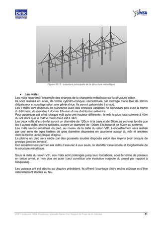 VERY Guillaume, INSA Strasbourg, spécialité Génie Civil, Rapport de Projet de fin d’études. 51
Figure III.13 : ossature principale de la structure métallique.
• Les mâts :
Les mâts reportent l’ensemble des charges de la charpente métallique sur la structure béton.
Ils sont réalisés en acier, de forme cylindro-conique, reconstituée par cintrage d’une tôle de 20mm
d’épaisseur et soudage selon une génératrice. Ils seront galvanisés à chaud.
Les 7 mâts sont disposés en quinconce avec des entraxes variables ne coïncidant pas avec la trame
du bâtiment, de manière à donner l’illusion d’une distribution aléatoire.
Pour accentuer cet effet, chaque mât aura une hauteur différente : le mât le plus haut culmine à 40m
du sol alors que le mât le moins haut est à 34m.
Les deux mâts d’extrémité auront un diamètre de 120cm à la base et de 50cm au sommet tandis que
les 5 autres mâts, moins sollicités, auront un diamètre de 100cm à la base et de 50cm au sommet.
Les mâts seront encastrés en pied, au niveau de la dalle du salon VIP. L’encastrement sera réalisé
par une série de tiges filetées de gros diamètre disposées en couronne autour du mât et ancrées
dans le béton, avec plaque d’appui.
La platine en pied sera raidie par des goussets soudés disposés selon des rayons (voir croquis de
principe joint en annexe).
Cet encastrement permet aux mâts d’assurer à eux seuls, la stabilité transversale et longitudinale de
la structure métallique.
Sous la dalle du salon VIP, ces mâts sont prolongés jusqu’aux fondations, sous la forme de poteaux
en béton armé, et non plus en acier (ceci constitue une évolution majeure du projet par rapport à
l’esquisse).
Les poteaux ont été décrits au chapitre précédent. Ils offrent l’avantage d’être moins coûteux et d’être
naturellement stables au feu.
 