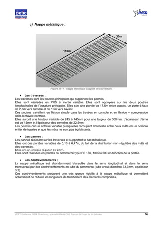 VERY Guillaume, INSA Strasbourg, spécialité Génie Civil, Rapport de Projet de fin d’études. 56
c) Nappe métallique :
Figure III.17 : nappe métallique support de couverture.
• Les traverses :
Les traverses sont les poutres principales qui supportent les pannes.
Elles sont réalisées en PRS à inertie variable. Elles sont appuyées sur les deux poutres
longitudinales de l’ossature principale. Elles sont une portée de 17,5m entre appuis, un porte-à-faux
de 2,5m vers l’arrière et de 10m vers l’avant.
Ces poutres travaillent en flexion simple dans les travées en console et en flexion + compression
dans la travée centrale.
Elles auront une hauteur variable de 245 à 745mm pour une largeur de 300mm. L’épaisseur d’âme
est de 15mm et l’épaisseur des semelles de 22,5mm.
Les poutres ont un entraxe variable puisqu’elles recoupent l’intervalle entre deux mâts en un nombre
entier de travées et que les mâts ne sont pas équidistants.
• Les pannes :
Les pannes reposent sur les traverses et supportent le bac métallique.
Elles ont des portées variables de 5,10 à 6,47m, du fait de la distribution non régulière des mâts et
des traverses.
Elles ont un entraxe régulier de 2,5m.
Elles sont réalisées en profilés du commerce type IPE 160, 180 ou 200 en fonction de la portée.
• Les contreventements :
La nappe métallique est abondamment triangulée dans le sens longitudinal et dans le sens
transversal par des contreventements en tube du commerce (tube creux diamètre 33,7mm, épaisseur
3,2).
Ces contreventements procurent une très grande rigidité à la nappe métallique et permettent
notamment de réduire les longueurs de flambement des éléments comprimés.
110m
30m
 