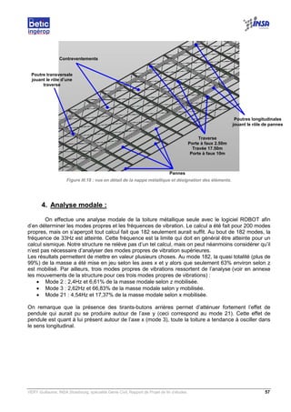 VERY Guillaume, INSA Strasbourg, spécialité Génie Civil, Rapport de Projet de fin d’études. 57
Figure III.18 : vue en détail de la nappe métallique et désignation des éléments.
4. Analyse modale :
On effectue une analyse modale de la toiture métallique seule avec le logiciel ROBOT afin
d’en déterminer les modes propres et les fréquences de vibration. Le calcul a été fait pour 200 modes
propres, mais on s’aperçoit tout calcul fait que 182 seulement aurait suffit. Au bout de 182 modes, la
fréquence de 33Hz est atteinte. Cette fréquence est la limite qui doit en général être atteinte pour un
calcul sismique. Notre structure ne relève pas d’un tel calcul, mais on peut néanmoins considérer qu’il
n’est pas nécessaire d’analyser des modes propres de vibration supérieures.
Les résultats permettent de mettre en valeur plusieurs choses. Au mode 182, la quasi totalité (plus de
99%) de la masse a été mise en jeu selon les axes x et y alors que seulement 63% environ selon z
est mobilisé. Par ailleurs, trois modes propres de vibrations ressortent de l’analyse (voir en annexe
les mouvements de la structure pour ces trois modes propres de vibrations) :
• Mode 2 : 2,4Hz et 6,61% de la masse modale selon z mobilisée.
• Mode 3 : 2,62Hz et 66,83% de la masse modale selon y mobilisée.
• Mode 21 : 4,54Hz et 17,37% de la masse modale selon x mobilisée.
On remarque que la présence des tirants-butons arrières permet d’atténuer fortement l’effet de
pendule qui aurait pu se produire autour de l’axe y (ceci correspond au mode 21). Cette effet de
pendule est quant à lui présent autour de l’axe x (mode 3), toute la toiture a tendance à osciller dans
le sens longitudinal.
Pannes
Traverse
Porte à faux 2.50m
Travée 17.50m
Porte à faux 10m
Contreventements
Poutres longitudinales
jouant le rôle de pannes
Poutre transversale
jouant le rôle d’une
traverse
 