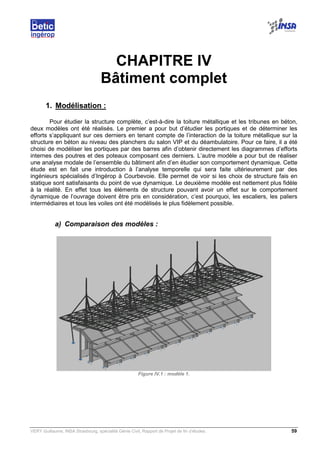 VERY Guillaume, INSA Strasbourg, spécialité Génie Civil, Rapport de Projet de fin d’études. 59
CHAPITRE IV
Bâtiment complet
1. Modélisation :
Pour étudier la structure complète, c’est-à-dire la toiture métallique et les tribunes en béton,
deux modèles ont été réalisés. Le premier a pour but d’étudier les portiques et de déterminer les
efforts s’appliquant sur ces derniers en tenant compte de l’interaction de la toiture métallique sur la
structure en béton au niveau des planchers du salon VIP et du déambulatoire. Pour ce faire, il a été
choisi de modéliser les portiques par des barres afin d’obtenir directement les diagrammes d’efforts
internes des poutres et des poteaux composant ces derniers. L’autre modèle a pour but de réaliser
une analyse modale de l’ensemble du bâtiment afin d’en étudier son comportement dynamique. Cette
étude est en fait une introduction à l’analyse temporelle qui sera faite ultérieurement par des
ingénieurs spécialisés d’Ingérop à Courbevoie. Elle permet de voir si les choix de structure fais en
statique sont satisfaisants du point de vue dynamique. Le deuxième modèle est nettement plus fidèle
à la réalité. En effet tous les éléments de structure pouvant avoir un effet sur le comportement
dynamique de l’ouvrage doivent être pris en considération, c’est pourquoi, les escaliers, les paliers
intermédiaires et tous les voiles ont été modélisés le plus fidèlement possible.
a) Comparaison des modèles :
Figure IV.1 : modèle 1.
 