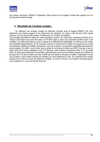 VERY Guillaume, INSA Strasbourg, spécialité Génie Civil, Rapport de Projet de fin d’études. 61
(de masse volumique 15kN/m3
) d’épaisseur 40cm dans le but d’égaler l’inertie des gradins tout en
conservant la même masse.
2. Résultats de l’analyse modale :
On effectue une analyse modale du bâtiment complet avec le logiciel ROBOT afin d’en
déterminer les modes propres et les fréquences de vibration. Le calcul a été fait pour 200 modes
propres. Au bout de ces 200 modes, la fréquence de 18,32Hz est atteinte.
Les résultats permette de mettre en valeur plusieurs choses. Au mode 200, seulement 78,54% de la
masse a été mise en jeu selon les axes x et 75,40% selon y, alors que seulement 26,80% selon z est
mobilisé. Les déformés obtenus avec le logiciel sont difficilement exploitable. En effet pour les modes
qui semblent prépondérants, on ne sait pas vraiment si la structure en béton ne bouge pas ou si ses
mouvements relatifs sont faibles comparés à ceux de la toiture. La deuxième hypothèse paraissant la
plus probable. En effet, il est à noter que le poids de la structure totale vaut 5457,1tonnes et que le
poids total de la toiture métallique vaut 277,5tonnes, cette dernière représente donc 5,1% du poids
total. On peut donc interpréter en première approximation que tous les modes propres qui mettent en
jeu plus de 5,1% de la masse sont des modes qui font vibrer la structure en béton. Cependant on sait
que le béton a des modes propres de vibration qui sont inférieures à 3Hz. En comparant les modes
propres de la toiture et ceux du bâtiment complet, on arrive à trouver une certaine correspondance
pour quelques un, ce qui est plutôt rassurant.
 