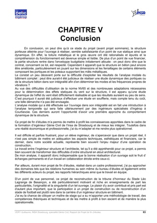 VERY Guillaume, INSA Strasbourg, spécialité Génie Civil, Rapport de Projet de fin d’études. 63
CHAPITRE V
Conclusion
En conclusion, on peut dire qu’à ce stade du projet (avant projet sommaire), la structure
porteuse atteinte pour l’ouvrage à réaliser, semble satisfaisante d’un point de vue statique ainsi que
dynamique. En effet, la toiture métallique et le gros œuvre ont été rationalisés et épurés et la
compréhension du fonctionnement est devenue simple et lisible. De plus d’un point de vue financier,
la partie structure rentre dans l’enveloppe budgétaire initialement allouée : on peut donc dire que le
contrat, concernant ce lot, est respecté. Cependant il apparaît que la structure en béton peut encore
être améliorée, particulièrement en jouant sur les dimensions et les ferraillages de certains éléments
composant les portiques et les poteaux supportant les mâts métalliques.
Le constat un peu décevant porte sur la difficulté d’exploiter les résultats de l’analyse modale du
bâtiment complet : peut être aurait-il été judicieux de réaliser une étude dynamique des portiques ou
de la structure béton dans son intégralité afin d’en déterminer les modes et les fréquences propres de
vibrations ?
Au vue des difficultés d’utilisation de la norme NV65 et des nombreuses adaptations nécessaires
pour la détermination des effets statiques du vent sur la structure, il est apparu qu’une étude
dynamique de l’effet du vent était difficilement réalisable et que les résultats auraient eu peu de sens.
C’est pourquoi il aurait été judicieux d’effectuer une étude en soufflerie, mais compte tenu du coût,
une telle démarche n’a pas été envisagée.
L’analyse modale qui a été effectuée sur l’ouvrage dans son intégralité est en fait une introduction à
l’analyse temporelle qui sera faite ultérieurement par des ingénieurs spécialisés d’Ingérop à
Courbevoie. Ces derniers auront l’opportunité d’avoir une première approche du comportement
dynamique de la structure.
Ce projet de fin d’études m’a permis de mettre à profit les connaissances apportées dans le cadre de
la formation d’ingénieur Génie Civil de l’Insa de Strasbourg et de mieux les intégrer. Toutefois dans
une réalité économique et professionnelle, j’ai du m’adapter et me rendre plus opérationnel.
Il est difficile et parfois frustrant, pour un élève ingénieur, de s’apercevoir que dans un projet réel, il
n’est pas simple de mettre en adéquation les aspects techniques, esthétiques et financiers, car le
dernier, dans notre société actuelle, représente bien souvent l’enjeu majeur d’une opération de
construction.
Le travail entre l’ingénieur structure et l’architecte, tel qu’il a été appréhendé pour ce projet, a permis
bien souvent de transformer des difficultés d’ordre structurel en atout architectural.
De mon analyse, il apparaît donc indispensable que la bonne réalisation d’un ouvrage soit le fruit d’
échanges permanents et d’un travail en collaboration étroite entre ceux-ci.
Par ailleurs, durant mon projet de fin d’études, réalisé dans un cadre professionnel, j’ai pu approcher
des domaines tels que les relations humaines au sein même du bureau d’études et également entre
les différents acteurs du projet, les rapports hiérarchiques ainsi que le travail en équipe.
D’un point de vue personnel, ce projet de reconstruction de la tribune d’honneur du Stade Léo
Lagrange de Besançon, a été particulièrement motivant et riche en enseignements de part les
particularités, l’originalité et la singularité d’un tel ouvrage. Le plaisir d’y avoir contribué et pris part est
d’autant plus important, que la participation à un projet de construction ou de reconstruction d’un
stade de football est plutôt rare dans la carrière d’un ingénieur structure en bâtiment.
J’ai eu la chance de côtoyer un maître de stage qui a su m’apporter une méthodologie de travail, des
compétences théoriques et techniques et de les mettre à profit à bon escient et de manière la plus
opérationnelle.
 