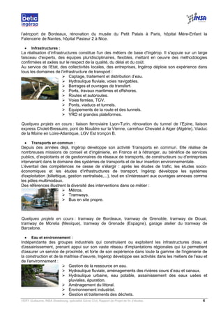 VERY Guillaume, INSA Strasbourg, spécialité Génie Civil, Rapport de Projet de fin d’études. 6
l’aéroport de Bordeaux, rénovation du musée du Petit Palais à Paris, hôpital Mère-Enfant la
Faïencerie de Nantes, hôpital Pasteur 2 à Nice.
• Infrastructures :
La réalisation d’infrastructures constitue l'un des métiers de base d'Ingérop. Il s'appuie sur un large
faisceau d'experts, des équipes pluridisciplinaires, flexibles, mettant en oeuvre des méthodologies
confirmées et axées sur le respect de la qualité, du délai et du coût.
Au service de l'Etat, des collectivités locales, des entreprises, Ingérop déploie son expérience dans
tous les domaines de l'infrastructure de transport :
Captage, traitement et distribution d’eau.
Hydraulique fluviale, voies navigables.
Barrages et ouvrages de transfert.
Ports, travaux maritimes et offshores.
Routes et autoroutes.
Voies ferrées, TGV.
Ponts, viaducs et tunnels.
Equipements de la route et des tunnels.
VRD et grandes plateformes.
Quelques projets en cours : liaison ferroviaire Lyon-Turin, rénovation du tunnel de l’Epine, liaison
express Cholet-Bressuire, pont de Nouâtre sur la Vienne, carrefour Chevalet à Alger (Algérie), Viaduc
de la Moine en Loire-Atlantique, LGV Est tronçon B.
• Transports en commun :
Depuis des années déjà, Ingérop développe son activité Transports en commun. Elle réalise de
nombreuses missions de conseil et d'ingénierie, en France et à l'étranger, au bénéfice de services
publics, d'exploitants et de gestionnaires de réseaux de transports, de constructeurs ou d'entreprises
intervenant dans le domaine des systèmes de transports et de leur insertion environnementale.
L'éventail des compétences ne cesse de s'élargir : après les études de trafic, les études socio-
économiques et les études d'infrastructures de transport, Ingérop développe les systèmes
d'exploitation (billettique, gestion centralisée,...), tout en s'intéressant aux ouvrages annexes comme
les pôles multimodaux.
Des références illustrent la diversité des interventions dans ce métier :
Métros.
Tramways.
Bus en site propre.
Quelques projets en cours : tramway de Bordeaux, tramway de Grenoble, tramway de Douai,
tramway de Morelia (Mexique), tramway de Grenade (Espagne), garage atelier du tramway de
Barcelone.
• Eau et environnement :
Indépendante des groupes industriels qui construisent ou exploitent les infrastructures d'eau et
d'assainissement, prenant appui sur son vaste réseau d'implantations régionales qui lui permettent
d'assurer un service de proximité, et forte de son expérience dans toute la gamme de l'ingénierie de
la construction et de la maîtrise d'oeuvre, Ingérop développe ses activités dans les métiers de l'eau et
de l'environnement :
Gestion de la ressource en eau.
Hydraulique fluviale, aménagements des rivières cours d’eau et canaux.
Hydraulique urbaine, eau potable, assainissement des eaux usées et
pluviales, épuration.
Aménagement du littoral.
Environnement industriel.
Gestion et traitements des déchets.
 