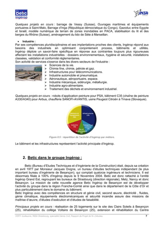 VERY Guillaume, INSA Strasbourg, spécialité Génie Civil, Rapport de Projet de fin d’études. 7
Quelques projets en cours : barrage de Vessy (Suisse), Ouvrages maritimes et équipements
portuaires à Saint-Malo, Barrage d’Inga (République démocratique du Congo), Gazoduc entre Egypte
et Israël, modèle numérique de terrain de zones inondables en PACA, stabilisation du lit et des
berges du Rhône (Suisse), aménagement du lido de Sète à Marseillan.
• Industrie :
Par ses compétences pluridisciplinaires et ses implantations proches des clients, Ingérop répond aux
besoins des industriels en optimisant conjointement process, bâtiments et utilités.
Ingérop déploie un savoir-faire spécifique en réponse aux contraintes toujours plus rigoureuses
affectant les installations industrielles : dossiers environnementaux, hygiène et sécurité, installations
classées, validation et conformité réglementaires.
Son activité de services s'exerce dans les divers secteurs de l'industrie :
Sciences de la vie.
Chimie fine, chimie, pétrole et gaz.
Infrastructures pour télécommunications.
Industrie automobile et pneumatique.
Aéronautique, aéroportuaire, espace.
Industrie mécanique, sidérurgie, métallurgie.
Industrie agro-alimentaire.
Traitement des déchets et environnement industriel.
Quelques projets en cours : robots d’application peinture pour PSA, bâtiment C35 (chaîne de peinture
A330/A340) pour Airbus, chaufferie SANOFI-AVANTIS, usine Peugeot Citroën à Trnava (Slovaquie).
Figure 0.5 : répartition de l’activité d’Ingérop par métiers.
Le bâtiment et les infrastructures représentent l’activité principale d’Ingérop.
2. Betic dans le groupe Ingérop :
Betic (Bureau d’Etudes Techniques et d’Ingénierie de la Construction) était, depuis sa création
en avril 1977 par Monsieur Jacques Ovigne, un bureau d’études techniques indépendant (le plus
important bureau d’ingénierie de Besançon), qui comptait quatorze ingénieurs et techniciens. Il est
désormais filiale à 100% d’Ingérop depuis le 9 Novembre 2004. Betic est donc rattaché à l’entité
Ingérop Grand Est, regroupant les bureaux de Strasbourg (direction régionale), Metz, Nancy et donc
Besançon. La mission de cette nouvelle agence Betic Ingérop de Besançon est de développer
l’activité du groupe dans la région Franche-Comté ainsi que dans le département de la Côte d’Or et
plus particulièrement dans le domaine du bâtiment.
Betic Ingérop avec des compétences en structure et génie civil, second œuvre, électricité , fluides,
génie climatique, équipements électromécaniques et sécurité incendie assure des missions de
maîtrise d’œuvre, d’études d’exécution et d’études de faisabilité.
Principaux projets en cours : réalisation de 25 logements sur le site des Clairs Soleils à Besançon
(25), réhabilitation du collège Voltaire de Besançon (25), extension et réhabilitation du Centre
 