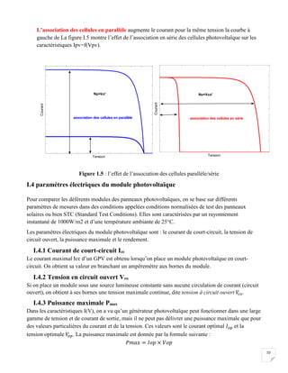 10
L’association des cellules en parallèle augmente le courant pour la même tension la courbe à
gauche de La figure I.5 montre l’effet de l’association en série des cellules photovoltaïque sur les
caractéristiques Ipv=f(Vpv).
Figure 1.5 : l’effet de l’association des cellules parallèle/série
I.4 paramètres électriques du module photovoltaïque
Pour comparer les déférents modules des panneaux photovoltaïques, on se base sur différents
paramètres de mesures dans des conditions appelées conditions normalisées de test des panneaux
solaires ou bien STC (Standard Test Conditions). Elles sont caractérisées par un rayonnement
instantané de 1000W/m2 et d’une température ambiante de 25°C.
Les paramètres électriques du module photovoltaïque sont : le courant de court-circuit, la tension de
circuit ouvert, la puissance maximale et le rendement.
I.4.1 Courant de court-circuit Icc
Le courant maximal Icc d’un GPV est obtenu lorsqu’on place un module photovoltaïque en court-
circuit. On obtient sa valeur en branchant un ampèremètre aux bornes du module.
I.4.2 Tension en circuit ouvert Vco
Si on place un module sous une source lumineuse constante sans aucune circulation de courant (circuit
ouvert), on obtient à ses bornes une tension maximale continue, dite tension à circuit ouvert 𝑉𝑐 𝑜.
I.4.3 Puissance maximale Pmax
Dans les caractéristiques I(V), on a vu qu’un générateur photovoltaïque peut fonctionner dans une large
gamme de tension et de courant de sortie, mais il ne peut pas délivrer une puissance maximale que pour
des valeurs particulières du courant et de la tension. Ces valeurs sont le courant optimal 𝐼 𝑜𝑝 et la
tension optimale 𝑉𝑜 𝑝. La puissance maximale est donnée par la formule suivante :
𝑃𝑚𝑎𝑥 = 𝐼𝑜𝑝 × 𝑉𝑜𝑝
Tension
Courant
TensionCourant
Np×Icc' Ns×Vco'
association des cellules en parallèle association des cellules en série
 