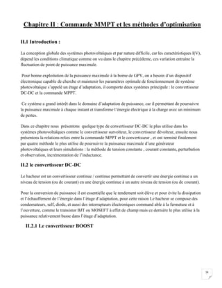 14
Chapitre II : Commande MMPT et les méthodes d’optimisation
II.1 Introduction :
La conception globale des systèmes photovoltaïques et par nature difficile, car les caractéristiques I(V),
dépend les conditions climatique comme on vu dans le chapitre précédente, ces variation entraine la
fluctuation de point de puissance maximale.
Pour bonne exploitation de la puissance maximale à la borne de GPV, on a besoin d’un dispositif
électronique capable de cherche et maintenir les paramètres optimale de fonctionnement de système
photovoltaïque s’appelé un étage d’adaptation, il comporte deux systèmes principale : le convertisseur
DC-DC et la commande MPPT.
Ce système a grand intérêt dans le domaine d’adaptation de puissance, car il permettant de poursuivre
la puissance maximale à chaque instant et transforme l’énergie électrique à la charge avec un minimum
de pertes.
Dans ce chapitre nous présentons quelque type de convertisseur DC-DC le plus utilise dans les
systèmes photovoltaïques comme le convertisseur survolteur, le convertisseur dévolteur, ensuite nous
présentons la relations relies entre la commande MPPT et le convertisseur , et ont terminé finalement
par quatre méthode le plus utilise de poursuivre la puissance maximale d’une générateur
photovoltaïques et leurs simulations : la méthode de tension constante , courant constante, perturbation
et observation, incrémentation de l’inductance.
II.2 le convertisseur DC-DC
Le hacheur est un convertisseur continue / continue permettant de convertir une énergie continue a un
niveau de tension (ou de courant) en une énergie continue à un autre niveau de tension (ou de courant).
Pour la conversion de puissance il est essentielle que le rendement soit élève et pour évite la dissipation
et l’échauffement de l’énergie dans l’étage d’adaptation, pour cette raison Le hacheur se compose des
condensateurs, self, diode, et aussi des interrupteurs électroniques command able à la fermeture et à
l’ouverture, comme le transistor BJT ou MOSEFT à effet de champ mais ce dernière le plus utilise à la
puissance relativement basse dans l’étage d’adaptation.
II.2.1 Le convertisseur BOOST
 