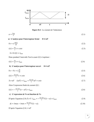16
Figure II.4 : Le courant de l’inductance
𝛼 =
𝑇𝑜𝑛
𝑇
(2.1)
a) L’analyse pour l’interrupteur fermé 0<t<𝜶𝑻
𝑉𝑒 = 𝐿
𝑑𝑖(𝑡)
𝑑𝑡
(2.2)
𝑖(𝑡) =
𝑉𝑒
𝐿
𝑡 + 𝑐𝑠𝑡𝑒 (2.3)
À t=0 𝑖(𝑡) = 𝐼 𝑚𝑖𝑛
Donc pendant l’intervalle Ton le count 𝑖(𝑡) s’exprimer :
𝑖(𝑡) =
𝑉𝑒
𝐿
𝑡 + 𝐼 𝑚𝑖𝑛 (2.4)
b) L’analyse pour l’interrupteur ouvert 0<t<𝜶𝑻
𝑉𝑒 − 𝑉𝑠 = 𝐿
𝑑𝑖
𝑑𝑡
(2.5)
𝑖(𝑡) =
𝑉𝑒−𝑉𝑠
𝐿
𝑡 + 𝑐𝑠𝑡𝑒 (2.6)
À t=𝛼𝑇 𝑖(𝛼𝑇) = 𝐼 𝑚𝑎𝑥 =
𝑉𝑒−𝑉𝑠
𝐿
𝛼𝑇 + 𝑐𝑠𝑡𝑒 (2.7)
Alors l’expression finale de courant 𝑖(𝑡) :
𝑖(𝑡) = −
𝑉𝑠−𝑉𝑒
𝐿
(𝑡 − 𝛼𝑇) + 𝐼 𝑚𝑎𝑥 (2.8)
c) L’expression de Vs en fonction de Ve
D’après l’équation (2.8) À t=T 𝐼 𝑚𝑖𝑛 = −
𝑉𝑠−𝑉𝑒
𝐿
𝑇(1 − 𝛼) + 𝐼 𝑚𝑎𝑥 (2.9)
𝛥𝑖 = 𝐼𝑚𝑎𝑥 − 𝐼𝑚𝑖𝑛 =
𝑉𝑠−𝑉𝑒
𝐿
𝑇(1 − 𝛼) (2.10)
D’après l’équation (2.4) t=𝛼𝑇
0 αT T
i(t)
t
Δi
𝐼 𝑚𝑎𝑥
𝐼 𝑚𝑖𝑛
 