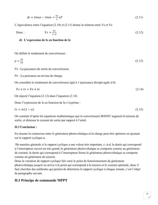 17
𝛥𝑖 = 𝐼𝑚𝑎𝑥 − 𝐼𝑚𝑖𝑛 =
𝑉𝑒
𝐿
𝛼𝑇 (2.11)
L’équivalence entre l’équation (2.10) et (2.11) donne la relation entre Vs et Ve
Donc : 𝑉𝑠 =
𝑉𝑒
1−𝛼
(2.12)
d) L’expression de Is en fonction de Ie
On définit le rendement de convertisseur :
𝜌 =
𝑃𝑠
𝑃𝑒
(2.13)
𝑃𝑠 : La puissance de sortie de convertisseur.
𝑃𝑒 : La puissance au niveau de charge.
On considère le rendement de convertisseur égal à 1 (puissance dissipé égale à 0).
𝑉𝑠 × 𝐼𝑠 = 𝑉𝑒 × 𝐼𝑒 (2.14)
On injecté l’équation (2.12) dans l’équation (2.14)
Donc l’expression de Is en fonction de Ie s’exprime :
𝐼𝑠 = 𝐼𝑒(1 − 𝛼) (2.15)
On constate d’après les équations mathématique que le convertisseur BOOST augment la tension de
sortie, et diminue le courant de sortie par rapport à l’entré
II.3 Conclusion :
En résume la connexion entre le générateur photovoltaïque et la charge peut être optimise en ajustant
sur le rapport cyclique 𝛼.
De manière générale si le rapport cyclique a une valeur très important, c.-à-d. la durée qui correspond
à l’interrupteur ouvert est très grand, le générateur photovoltaïque se comporte comme un générateur
de courant, la durée qui correspond à l’interrupteur ferme le générateur photovoltaïque se comporte
comme un générateur de tension.
Donc la variation de rapport cyclique fait varie le point de fonctionnement de générateur
photovoltaïque jusqu'à on arrive à le point qui correspond à la tension et le courant optimale, donc il
faut chercher des méthodes qui permet de détermine le rapport cyclique à chaque instant, c’est l’objet
de paragraphe suivant.
II.3 Principe de commande MPPT
 