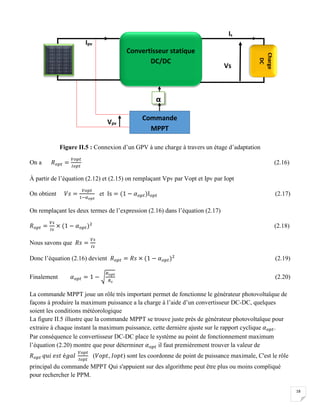 18
Figure II.5 : Connexion d’un GPV à une charge à travers un étage d’adaptation
On a 𝑅 𝑜𝑝𝑡 =
𝑉𝑜𝑝𝑡
𝐼𝑜𝑝𝑡
(2.16)
À partir de l’équation (2.12) et (2.15) on remplaçant Vpv par Vopt et Ipv par Iopt
On obtient 𝑉𝑠 =
𝑉𝑜𝑝𝑡
1−𝛼 𝑜𝑝𝑡
et Is = (1 − 𝛼 𝑜𝑝𝑡)I 𝑜𝑝𝑡 (2.17)
On remplaçant les deux termes de l’expression (2.16) dans l’équation (2.17)
𝑅 𝑜𝑝𝑡 =
𝑉𝑠
𝐼𝑠
× (1 − 𝛼 𝑜𝑝𝑡)2
(2.18)
Nous savons que 𝑅𝑠 =
𝑉𝑠
𝐼𝑠
Donc l’équation (2.16) devient 𝑅 𝑜𝑝𝑡 = 𝑅𝑠 × (1 − 𝛼 𝑜𝑝𝑡)2
(2.19)
Finalement 𝛼 𝑜𝑝𝑡 = 1 − √
𝑅 𝑜𝑝𝑡
𝑅 𝑠
(2.20)
La commande MPPT joue un rôle très important permet de fonctionne le générateur photovoltaïque de
façons à produire la maximum puissance a la charge à l’aide d’un convertisseur DC-DC, quelques
soient les conditions météorologique
La figure II.5 illustre que la commande MPPT se trouve juste prés de générateur photovoltaïque pour
extraire à chaque instant la maximum puissance, cette dernière ajuste sur le rapport cyclique 𝛼 𝑜𝑝𝑡.
Par conséquence le convertisseur DC-DC place le système au point de fonctionnement maximum
l’équation (2.20) montre que pour déterminer 𝛼 𝑜𝑝𝑡 il faut premièrement trouver la valeur de
𝑅 𝑜𝑝𝑡 𝑞𝑢𝑖 𝑒𝑠𝑡 é𝑔𝑎𝑙
𝑉𝑜𝑝𝑡
𝐼𝑜𝑝𝑡
(𝑉𝑜𝑝𝑡, 𝐼𝑜𝑝𝑡) sont les coordonne de point de puissance maximale, C'est le rôle
principal du commande MPPT Qui s'appuient sur des algorithme peut être plus ou moins compliqué
pour rechercher le PPM.
Ipv
Convertisseur statique
DC/DC
Charge
DC
Rs
Vpv
α
Commande
MPPT
Is
Vs
 