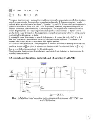 21
dPpv
dVpv
>0 donc ΔG > −𝐺 (2)
dPpv
dVpv
=0 donc ΔG = −G (3)
Principe de fonctionnement : les équations précédents sont employées pour détermine la direction dans
laquelle une perturbation doit se produire un déplacement de point de fonctionnement vers le point
optimale. Cette perturbation se répète jusqu'à l’équation (3) est vérifié. Si on atteint le point optimale le
système continue à fonctionne avec cette valeur de puissance maximale jusqu'à une changement au
niveau d’éclairement ou la température, si par exemple on a une augmentation d’irradiation donc le
courant de générateur a une valeur important donc la point de fonctionnement se déplace vers la
gauche et si la valeur d’irradiation diminue par conséquence la courant a une valeur très faible donc le
point optimale se déplace vers la droite.
Si on calcul la valeur de précédent et actuelle de la tension et de courant dV et dI , si dV=0 et dI=0
donc on n’a pas aucun changement au niveau des caractéristique de générateur (l’irradiation et la
tempérer sont fixes) c.-à-d MPPT fonctionne dans le point optimale.
si dV=0 et dI<0 au dI>0 donc on a une changement au niveau d’irradiation le point optimale déplace a
gauche ou à droite, si
dI
dV
<−
I
V
donc le point de fonctionnement doit être déplace à droite, si
dI
dV
> −
I
V
donc le point de fonctionnement doit être déplace à gauche.
Alors le principe fonctionnement de conductance incrémentielle est similaire à le fonctionnement de
perturbation et observation.
II.5 Simulation de la méthode perturbation et Observation (MATLAB)
Figure II.7 : Schéma bloc d’un système photovoltaïque avec la commande MPPT (P&O) sous
MATLAB Simulink.
 