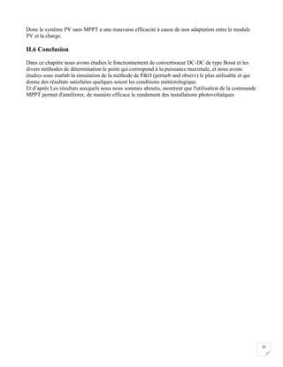 25
Donc le système PV sans MPPT a une mauvaise efficacité à cause de non adaptation entre le module
PV et la charge.
II.6 Conclusion
Dans ce chapitre nous avons étudies le fonctionnement de convertisseur DC-DC de type Bosst et les
divers méthodes de détermination le point qui correspond à la puissance maximale, et nous avons
étudies sous matlab la simulation de la méthode de P&O (perturb and observ) le plus utilisable et qui
donne des résultats satisfaites quelques soient les conditions météorologique.
Et d’après Les résultats auxquels nous nous sommes aboutis, montrent que l'utilisation de la commande
MPPT permet d'améliorer, de manière efficace le rendement des installations photovoltaïques
 