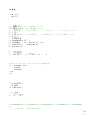 26
Annex:
clear all
close all
clc
clf
Isc=3.45 ;%courant court-circuit
Voc=43.5 ;%tension circuit ouvert
Impp=3.15 ;%(courant optimale) le courant au point de puissance
maximale
Vmpp=35 ;%(tension optimale) la tension au point de puissance
maximale
K1=0.01175 ;
K4=log((1+K1)/(K1));
K3=log((Isc*(1+K1)-Impp)/(K1*Isc));
m=(log(K3/K4))/(log(Vmpp/Voc));
K2=(K4/(Voc^m)) ;
Vpv=0:0.1:50;
Ipv=Isc*(1-K1*(exp(K2*(Vpv.^m)-1)));
%pour ne pas avoir un courant négative
for i=1:size(Ipv,2)
if Ipv(i)<0
Ipv(i)=0;
end
end
Ppv=Vpv.*Ipv;
figure(1)
plot(Vpv,Ipv);
figure(2)
plot(Vpv,Ppv);
%--------------------------------------------------------------------
---
%Tc; T a condition quelconque
 
