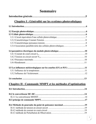 2
Sommaire
Introduction générale……………………………………………………….5
Chapitre I : Généralité sur les systèmes photovoltaïques
I.1 Introduction……………………………………………………………………….…6
I.2 Energie photovoltaïque……………...……………………………………....………6
I.3 Cellule photovoltaïque………………………………………………………………6
I.3.1 Circuit équivalent d’une cellule photovoltaïque………………………….………7
I.3.2 Caractéristique Courant-Tension…………………………………………………8
I.3.3 Caractéristique puissance-tension……………...…………………………………8
I.3.4 Association parallèle/série des cellules photovoltaïques…………………………9
I.4 paramètres électriques du module photovoltaïque………………………………10
I.4.1 Courant de court-circuit Icc………………………………………………………10
I.4.2 Tension en circuit ouvert Vco……………………………………………………10
I.4.3 Puissance maximale………………………………………………………..……10
I.4.4 Rendement………………………………………………………………………11
I.5 Les influences météorologiques sur les courbes I(V) et P(V) ……………...……11
I.5.1 Influence de la température………………………………………………...……11
I.5.2 Influence de l’éclairement………………………………………………….……12
I.6 conclusion ………………………………………………………………………….13
Chapitre II : Commande MMPT et les méthodes d’optimisation
II.1 Introduction……………………………………………………………………….14
II.2 le convertisseur DC-DC……………………………………………….………….14
II.2.1 Le convertisseur BOOST……………………………………………………….14
II.3 principe de commande MPPT……………………………………………………17
II.4 Méthode de poursuite du point de puissance maximal…………………………19
II.4.1 méthode de tension en circuit ouvert …………………………………………..19
II.4.2 méthode de courant en court-circuit …………………………………………...19
II.4.3 méthode de Perturbation & Observation……………………………………….19
 