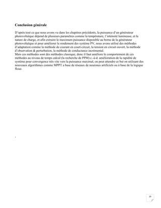29
Conclusion générale
D’après tout ce que nous avons vu dans les chapitres précédents, la puissance d’un générateur
photovoltaïque dépend de plusieurs paramètres comme la température, l’intensité lumineuse, et la
nature de charge, et afin extraire le maximum puissance disponible au borne de la générateur
photovoltaïque et pour améliorer le rendement des système PV, nous avons utilisé des méthodes
d’adaptation comme la méthode de courant en court-circuit, la tension en circuit ouvert, la méthode
d’observation & perturbation, la méthode de conductance incrémental.
Mais ces méthodes sont des méthodes classique, donc il faut améliore le comportement de ces
méthodes au niveau de temps calcul (la recherche de PPM) c.-à-d. amélioration de la rapidité de
système pour convergence très vite vers la puissance maximal, on peut attendre ce but on utilisant des
nouveaux algorithmes comme MPPT a base de réseaux de neurones artificiels ou à base de la logique
floue.
‘
 