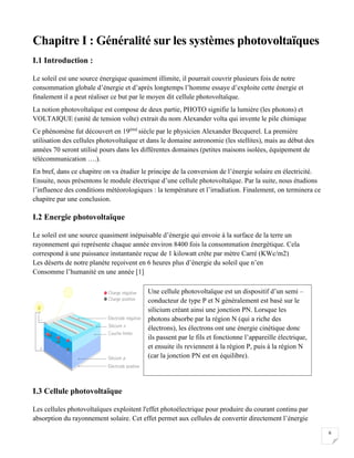 6
Chapitre I : Généralité sur les systèmes photovoltaïques
I.1 Introduction :
Le soleil est une source énergique quasiment illimite, il pourrait couvrir plusieurs fois de notre
consommation globale d’énergie et d’après longtemps l’homme essaye d’exploite cette énergie et
finalement il a peut réaliser ce but par le moyen dit cellule photovoltaïque.
La notion photovoltaïque est compose de deux partie, PHOTO signifie la lumière (les photons) et
VOLTAIQUE (unité de tension volte) extrait du nom Alexander volta qui invente le pile chimique
Ce phénomène fut découvert en 19émé
siècle par le physicien Alexander Becquerel. La première
utilisation des cellules photovoltaïque et dans le domaine astronomie (les stellites), mais au début des
années 70 seront utilisé pours dans les différentes domaines (petites maisons isolées, équipement de
télécommunication ….).
En bref, dans ce chapitre on va étudier le principe de la conversion de l’énergie solaire en électricité.
Ensuite, nous présentons le module électrique d’une cellule photovoltaïque. Par la suite, nous étudions
l’influence des conditions météorologiques : la température et l’irradiation. Finalement, on terminera ce
chapitre par une conclusion.
I.2 Energie photovoltaïque
Le soleil est une source quasiment inépuisable d’énergie qui envoie à la surface de la terre un
rayonnement qui représente chaque année environ 8400 fois la consommation énergétique. Cela
correspond à une puissance instantanée reçue de 1 kilowatt crête par mètre Carré (KWc/m2)
Les déserts de notre planète reçoivent en 6 heures plus d’énergie du soleil que n’en
Consomme l’humanité en une année [1]
I.3 Cellule photovoltaïque
Les cellules photovoltaïques exploitent l'effet photoélectrique pour produire du courant continu par
absorption du rayonnement solaire. Cet effet permet aux cellules de convertir directement l’énergie
Une cellule photovoltaïque est un dispositif d’un semi –
conducteur de type P et N généralement est basé sur le
silicium créant ainsi une jonction PN. Lorsque les
photons absorbe par la région N (qui a riche des
électrons), les électrons ont une énergie cinétique donc
ils passent par le fils et fonctionne l’appareille électrique,
et ensuite ils reviennent à la région P, puis à la région N
(car la jonction PN est en équilibre).
 