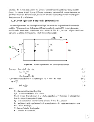 7
lumineuse des photons en électricité par le biais d’un matériau semi-conducteur transportant les
charges électriques. A partir de cette définition, on constate qu’une cellule photovoltaïque est un
générateur électrique. Par conséquent, nous avons besoin d’un circuit équivalent qui explique le
fonctionnement de ce générateur.
I.3.1 Circuit équivalent d’une cellule photovoltaïque
Le schéma équivalent d’une cellule photovoltaïque réelle contient un générateur de courant qui
modélise l’éclairement, une diode en parallèle qui modélise la jonction PN, et deux résistances
modélisant les pertes dues à la connexion et les courants de fuite de la jonction. La figure I.1 suivante
représente le schéma électrique d'une cellule photovoltaïque [2] :
Figure I.1 : Schéma équivalent d’une cellule photovoltaïque.
Donc on a : 𝐼𝑝𝑣 = 𝐼𝑝ℎ − 𝐼𝑑 − 𝐼𝑝 (1.1)
𝐼𝑝 =
𝑉𝑝𝑣+𝑅𝑠.𝐼
𝑅𝑝
(1.2)
𝐼𝑑 = 𝐼𝑠𝑎𝑡(𝑒
𝑉𝑑
𝑉𝑡 − 1) (1.3)
Vd est la tension aux bornes de la diode talque 𝑉𝑑 = 𝑉𝑝𝑣 + 𝑅𝑠 × 𝐼𝑝𝑣 (1.4)
𝑉𝑡 =
𝑁𝐾𝑇
𝑞
(1.5)
𝐼𝑝ℎ =
𝐸
𝐸𝑟𝑒𝑓
(1.6)
Avec :
Ipv : Le courant fourni par la cellule
Vpv : la tension aux bornes de la cellule
Iph : le courant de court-circuit de la cellule, dépendant de l’éclairement et la température
Isat : le courant de saturation de diode
Rp : la résistance shunt caractérisant les courants de fuite de la jonction
Rs : la résistance série représentant les diverses résistances des contacts et de connexions
Vt : Tension thermique.
N : facteur d’idéalité de photopile.
K : Constante de Boltzmann.
Iph Id Ip
Ipv
Rp
Rs
Vpv
G
T
 