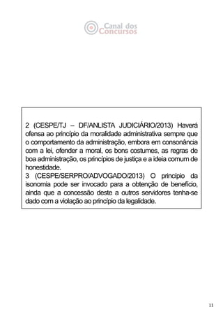 11
2 (CESPE/TJ – DF/ANLISTA JUDICIÁRIO/2013) Haverá
ofensa ao princípio da moralidade administrativa sempre que
o comportamento da administração, embora em consonância
com a lei, ofender a moral, os bons costumes, as regras de
boa administração, os princípios de justiça e a ideia comum de
honestidade.
3 (CESPE/SERPRO/ADVOGADO/2013) O princípio da
isonomia pode ser invocado para a obtenção de benefício,
ainda que a concessão deste a outros servidores tenha-se
dado com a violação ao princípio da legalidade.
 