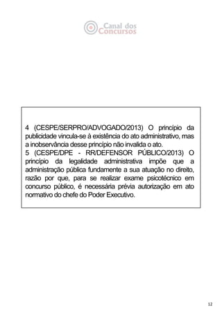 12
4 (CESPE/SERPRO/ADVOGADO/2013) O princípio da
publicidade vincula-se à existência do ato administrativo, mas
a inobservância desse princípio não invalida o ato.
5 (CESPE/DPE - RR/DEFENSOR PÚBLICO/2013) O
princípio da legalidade administrativa impõe que a
administração pública fundamente a sua atuação no direito,
razão por que, para se realizar exame psicotécnico em
concurso público, é necessária prévia autorização em ato
normativo do chefe do Poder Executivo.
 