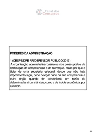 13
PODERES DAADMINISTRAÇÃO
1 (CESPE/DPE-RR/DEFENSOR PÚBLICO/2013)
A organização administrativa baseia-se nos pressupostos da
distribuição de competências e da hierarquia, razão por que o
titular de uma secretaria estadual, desde que não haja
impedimento legal, pode delegar parte da sua competência a
outro órgão quando for conveniente em razão de
determinadas circunstâncias, como a de índole econômica, por
exemplo.
 