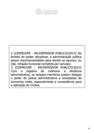 14
2 (CESPE/DPE - RR/DEFENSOR PÚBLICO/2013) No
âmbito do poder disciplinar, a administração pública
possui discricionariedade para decidir se apurará, ou
não, infração funcional cometida por servidor.
3 (CESPE/DPE - RR/DEFENSOR PÚBLICO/2013)
Com o objetivo de melhorar a eficiência
administrativa, os estados-membros podem delegar
o poder de polícia administrativa a sociedades de
economia mista, especialmente a competência para
a aplicação de multas.
 