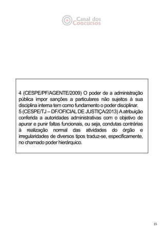 15
4 (CESPE/PF/AGENTE/2009) O poder de a administração
pública impor sanções a particulares não sujeitos à sua
disciplina interna tem como fundamento o poder disciplinar.
5 (CESPE/TJ – DF/OFICIALDE JUSTIÇA/2013) Aatribuição
conferida a autoridades administrativas com o objetivo de
apurar e punir faltas funcionais, ou seja, condutas contrárias
à realização normal das atividades do órgão e
irregularidades de diversos tipos traduz-se, especificamente,
no chamado poder hierárquico.
 