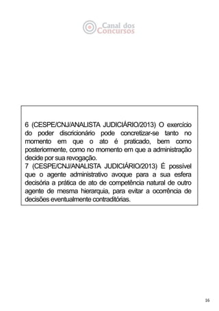 16
6 (CESPE/CNJ/ANALISTA JUDICIÁRIO/2013) O exercício
do poder discricionário pode concretizar-se tanto no
momento em que o ato é praticado, bem como
posteriormente, como no momento em que a administração
decide por sua revogação.
7 (CESPE/CNJ/ANALISTA JUDICIÁRIO/2013) É possível
que o agente administrativo avoque para a sua esfera
decisória a prática de ato de competência natural de outro
agente de mesma hierarquia, para evitar a ocorrência de
decisões eventualmente contraditórias.
 
