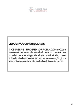 17
DISPOSITIVOS CONSTITUCIONAIS
1 (CESPE/DPE - RR/DEFENSOR PÚBLICO/2013) Caso o
presidente de autarquia estadual pretenda nomear seu
sobrinho para o cargo de diretor administrativo dessa
entidade, não haverá óbice jurídico para a nomeação, já que
a vedação ao nepotismo depende da edição de lei formal.
 