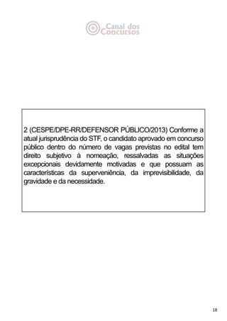 18
2 (CESPE/DPE-RR/DEFENSOR PÚBLICO/2013) Conforme a
atual jurisprudência do STF, o candidato aprovado em concurso
público dentro do número de vagas previstas no edital tem
direito subjetivo à nomeação, ressalvadas as situações
excepcionais devidamente motivadas e que possuam as
características da superveniência, da imprevisibilidade, da
gravidade e da necessidade.
 