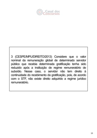 19
3 (CESPE/MPU/DIREITO/2013) Considere que o valor
nominal da remuneração global de determinado servidor
público que recebia determinada gratificação tenha sido
reduzido após a instituição de regime remuneratório de
subsídio. Nesse caso, o servidor não tem direito à
continuidade do recebimento da gratificação, pois, de acordo
com o STF, não existe direito adquirido a regime jurídico
remuneratório.
 