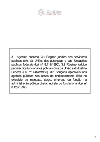 2
3 - Agentes públicos. 3.1 Regime jurídico dos servidores
públicos civis da União, das autarquias e das fundações
públicas federais (Lei nº 8.112/1990). 3.2 Regime jurídico
peculiar dos funcionários policiais civis da União e do Distrito
Federal (Lei nº 4.878/1965). 3.3 Sanções aplicáveis aos
agentes públicos nos casos de enriquecimento ilícito no
exercício de mandato, cargo, emprego ou função na
administração pública direta, indireta ou fundacional (Lei nº
8.429/1992).
 