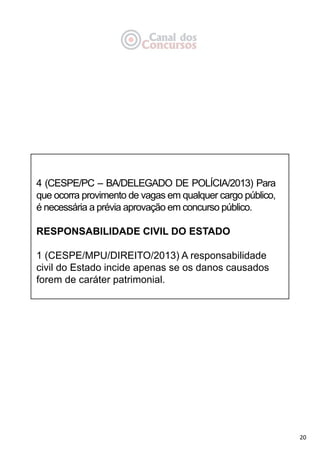 20
4 (CESPE/PC – BA/DELEGADO DE POLÍCIA/2013) Para
que ocorra provimento de vagas em qualquer cargo público,
é necessária a prévia aprovação em concurso público.
RESPONSABILIDADE CIVIL DO ESTADO
1 (CESPE/MPU/DIREITO/2013) A responsabilidade
civil do Estado incide apenas se os danos causados
forem de caráter patrimonial.
 