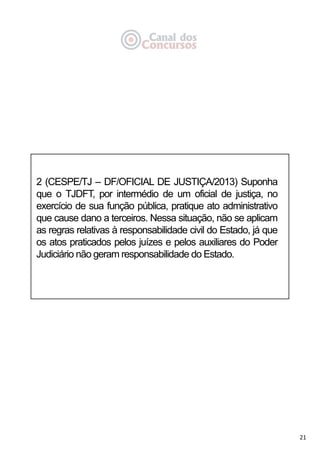 21
2 (CESPE/TJ – DF/OFICIAL DE JUSTIÇA/2013) Suponha
que o TJDFT, por intermédio de um oficial de justiça, no
exercício de sua função pública, pratique ato administrativo
que cause dano a terceiros. Nessa situação, não se aplicam
as regras relativas à responsabilidade civil do Estado, já que
os atos praticados pelos juízes e pelos auxiliares do Poder
Judiciário não geram responsabilidade do Estado.
 