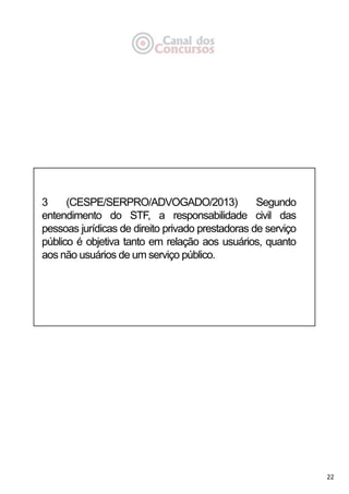 22
3 (CESPE/SERPRO/ADVOGADO/2013) Segundo
entendimento do STF, a responsabilidade civil das
pessoas jurídicas de direito privado prestadoras de serviço
público é objetiva tanto em relação aos usuários, quanto
aos não usuários de um serviço público.
 