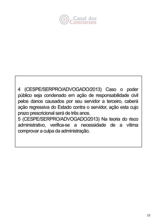 23
4 (CESPE/SERPRO/ADVOGADO/2013) Caso o poder
público seja condenado em ação de responsabilidade civil
pelos danos causados por seu servidor a terceiro, caberá
ação regressiva do Estado contra o servidor, ação esta cujo
prazo prescricional será de três anos.
5 (CESPE/SERPRO/ADVOGADO/2013) Na teoria do risco
administrativo, verifica-se a necessidade de a vítima
comprovar a culpa da administração.
 