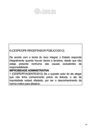 24
6 (CESPE/DPE-RR/DEFENSOR PÚBLICO/2013)
De acordo com a teoria do risco integral, o Estado responde
integralmente quando houver danos a terceiros, desde que não
esteja presente nenhuma das causas excludentes de
responsabilidade.
IMPROBIDADEADMINISTRATIVA
1 (CESPE/PF/AGENTE/2012) Se o suposto autor do ato alegar
que não tinha conhecimento prévio da ilicitude, o ato de
improbidade restará afastado, por ser o desconhecimento da
norma motivo para afastá-lo.
 