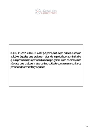 26
3(CESPE/MPU/DIREITO/2013)Aperdadafunçãopúblicaésanção
aplicável àqueles que pratiquem atos de improbidade administrativa
queimportemenriquecimentoilícitoouquegeremlesãoaoerário,mas
não aos que pratiquem atos de improbidade que atentem contra os
princípiosdaadministraçãopública.
 