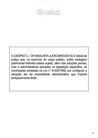 27
5 (CESPE/TJ – DF/ANALISTAJUDICIÁRIO/2013) O oficial de
justiça que, no exercício do cargo público, aufira vantagem
patrimonial indevida estará sujeito, além das sanções penais,
civis e administrativas previstas na legislação específica, às
cominações arroladas na Lei n.º 8.429/1992, por configurar a
situação ato de improbidade administrativa que importa
enriquecimento ilícito.
 