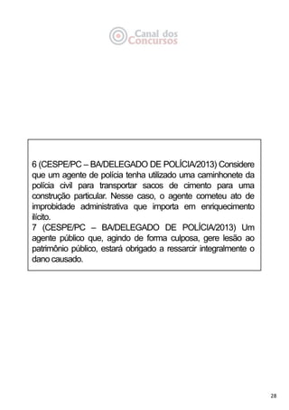 28
6 (CESPE/PC – BA/DELEGADO DE POLÍCIA/2013) Considere
que um agente de polícia tenha utilizado uma caminhonete da
polícia civil para transportar sacos de cimento para uma
construção particular. Nesse caso, o agente cometeu ato de
improbidade administrativa que importa em enriquecimento
ilícito.
7 (CESPE/PC – BA/DELEGADO DE POLÍCIA/2013) Um
agente público que, agindo de forma culposa, gere lesão ao
patrimônio público, estará obrigado a ressarcir integralmente o
dano causado.
 