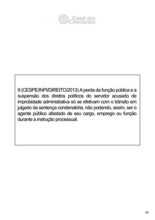 30
9 (CESPE/INPI/DIREITO/2013) Aperda da função pública e a
suspensão dos direitos políticos do servidor acusado de
improbidade administrativa só se efetivam com o trânsito em
julgado da sentença condenatória, não podendo, assim, ser o
agente público afastado de seu cargo, emprego ou função
durante a instrução processual.
 