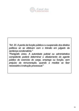 31
"Art. 20. Aperda da função pública e a suspensão dos direitos
políticos só se efetivam com o trânsito em julgado da
sentença condenatória."
"Parágrafo único. A autoridade judicial ou administrativa
competente poderá determinar o afastamento do agente
público do exercício do cargo, emprego ou função, sem
prejuízo da remuneração, quando a medida se fizer
necessária à instrução processual."
 