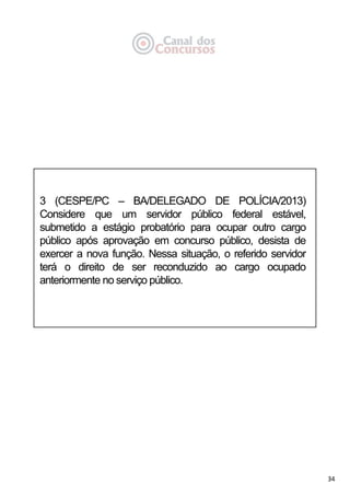 34
3 (CESPE/PC – BA/DELEGADO DE POLÍCIA/2013)
Considere que um servidor público federal estável,
submetido a estágio probatório para ocupar outro cargo
público após aprovação em concurso público, desista de
exercer a nova função. Nessa situação, o referido servidor
terá o direito de ser reconduzido ao cargo ocupado
anteriormente no serviço público.
 