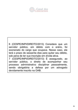 36
6 (CESPE/INPI/DIREITO/2013) Considere que um
servidor público, em débito com o erário, foi
exonerado do cargo que ocupava. Nesse caso, ele
terá o prazo de sessenta dias para quitar seu débito,
sob pena de ter sua inscrição em dívida ativa.
7 (CESPE/INPI/DIREITO/2013) É assegurado, ao
servidor público, o direito de acompanhar seu
processo administrativo disciplinar pessoalmente,
sendo obrigatória a defesa por um advogado
devidamente inscrito na OAB.
 