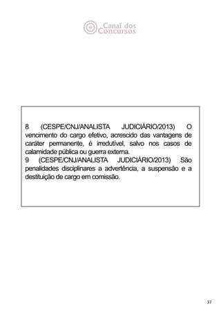 37
8 (CESPE/CNJ/ANALISTA JUDICIÁRIO/2013) O
vencimento do cargo efetivo, acrescido das vantagens de
caráter permanente, é irredutível, salvo nos casos de
calamidade pública ou guerra externa.
9 (CESPE/CNJ/ANALISTA JUDICIÁRIO/2013) São
penalidades disciplinares a advertência, a suspensão e a
destituição de cargo em comissão.
 
