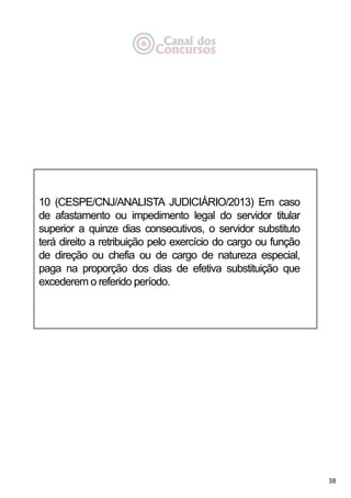 38
10 (CESPE/CNJ/ANALISTA JUDICIÁRIO/2013) Em caso
de afastamento ou impedimento legal do servidor titular
superior a quinze dias consecutivos, o servidor substituto
terá direito a retribuição pelo exercício do cargo ou função
de direção ou chefia ou de cargo de natureza especial,
paga na proporção dos dias de efetiva substituição que
excederem o referido período.
 